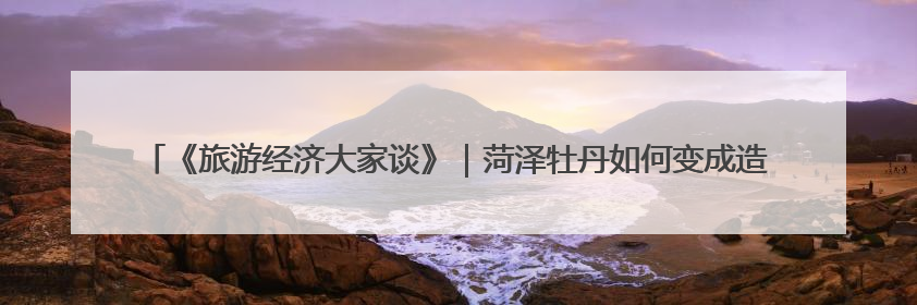 《旅游经济大家谈》｜菏泽牡丹如何变成造福一方百姓的“产业之花”“富民之花”？