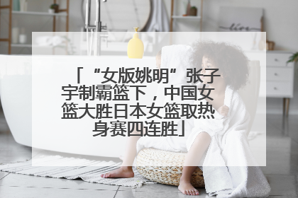 “女版姚明”张子宇制霸篮下，中国女篮大胜日本女篮取热身赛四连胜