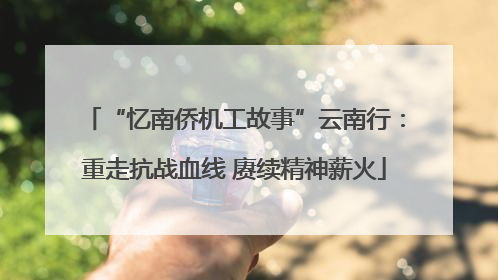 “忆南侨机工故事”云南行：重走抗战血线 赓续精神薪火