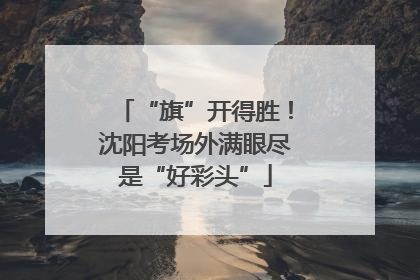 “旗”开得胜！沈阳考场外满眼尽是“好彩头”