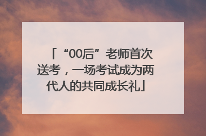 “00后”老师首次送考，一场考试成为两代人的共同成长礼