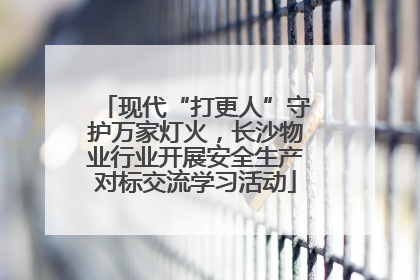 现代“打更人”守护万家灯火，长沙物业行业开展安全生产对标交流学习活动