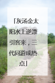 灰汤金太阳水上逆漂引客来，三代同游成热点