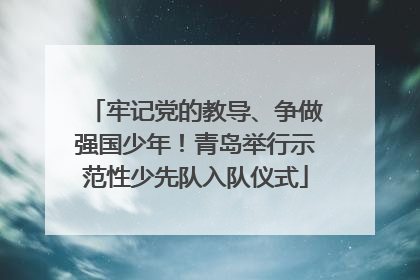牢记党的教导、争做强国少年！青岛举行示范性少先队入队仪式