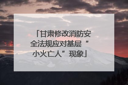 甘肃修改消防安全法规应对基层“小火亡人”现象