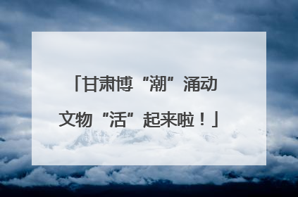 甘肃博“潮”涌动 文物“活”起来啦！