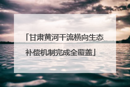 甘肃黄河干流横向生态补偿机制完成全覆盖