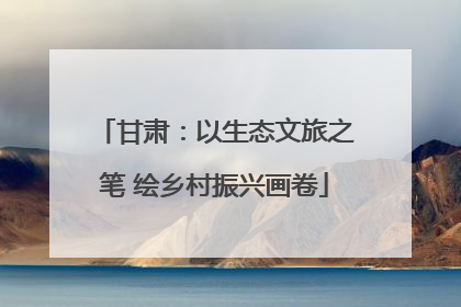 甘肃：以生态文旅之笔 绘乡村振兴画卷