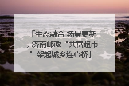 生态融合 场景更新，济南邮政“共富超市”架起城乡连心桥