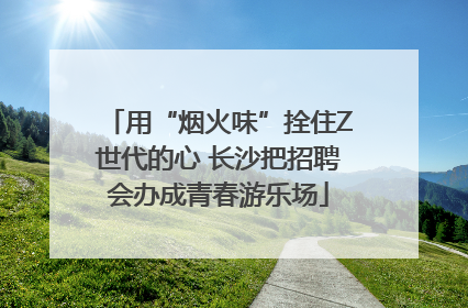 用“烟火味”拴住Z世代的心 长沙把招聘会办成青春游乐场