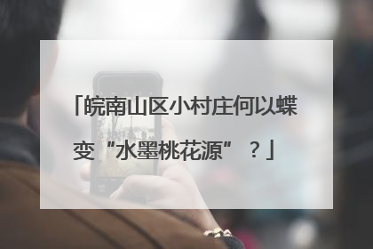 皖南山区小村庄何以蝶变“水墨桃花源”？