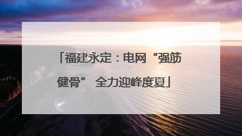 福建永定：电网“强筋健骨” 全力迎峰度夏