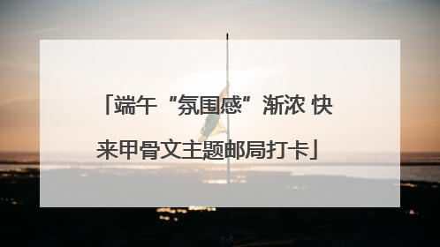 端午“氛围感”渐浓 快来甲骨文主题邮局打卡