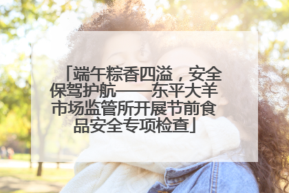 端午粽香四溢，安全保驾护航——东平大羊市场监管所开展节前食品安全专项检查