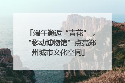 端午邂逅“青花”，“移动博物馆”点亮郑州城市文化空间