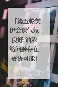第五轮美伊会谈气氛良好 铀浓缩问题存在妥协可能