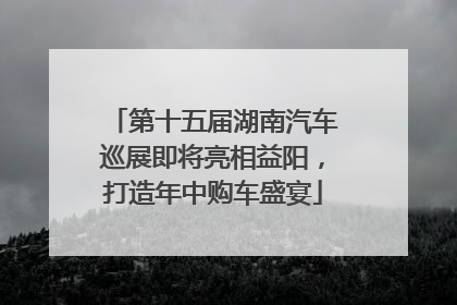 第十五届湖南汽车巡展即将亮相益阳，打造年中购车盛宴
