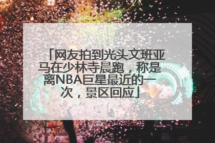 网友拍到光头文班亚马在少林寺晨跑，称是离NBA巨星最近的一次，景区回应