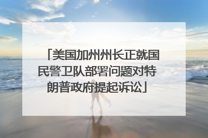 美国加州州长正就国民警卫队部署问题对特朗普政府提起诉讼