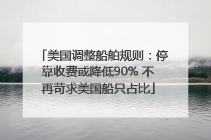 美国调整船舶规则：停靠收费或降低90% 不再苛求美国船只占比