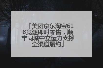 美团京东淘宝618竞逐即时零售，顺丰同城中立运力支撑全渠道履约