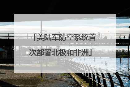 美陆军防空系统首次部署北极和非洲