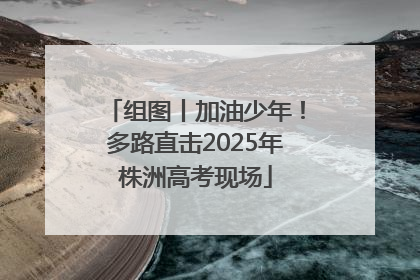 组图丨加油少年！多路直击2025年株洲高考现场