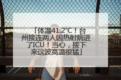体温41.2℃！台州接连两人因热射病进了ICU！当心，接下来这波高温很猛