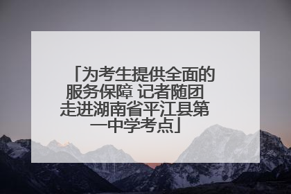 为考生提供全面的服务保障 记者随团走进湖南省平江县第一中学考点