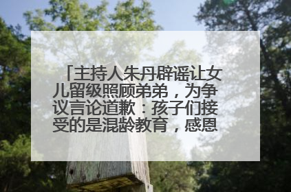 主持人朱丹辟谣让女儿留级照顾弟弟，为争议言论道歉：孩子们接受的是混龄教育，感恩每一条批评