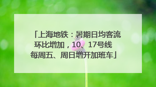 上海地铁：暑期日均客流环比增加，10、17号线每周五、周日增开加班车