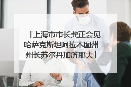 上海市市长龚正会见哈萨克斯坦阿拉木图州州长苏尔丹加济耶夫