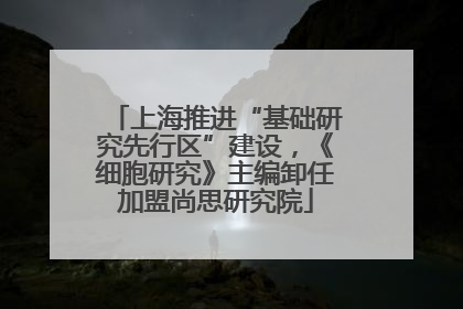 上海推进“基础研究先行区”建设，《细胞研究》主编卸任加盟尚思研究院