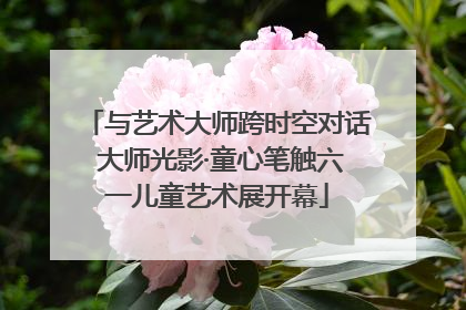与艺术大师跨时空对话 大师光影·童心笔触六一儿童艺术展开幕