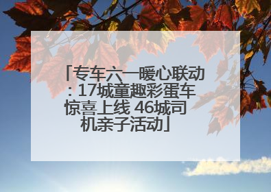 专车六一暖心联动：17城童趣彩蛋车惊喜上线 46城司机亲子活动