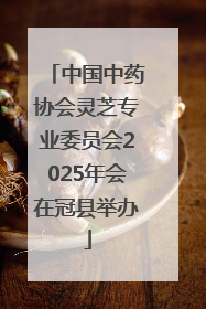 中国中药协会灵芝专业委员会2025年会在冠县举办