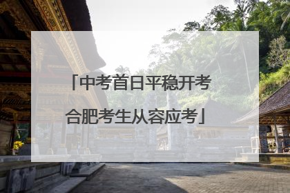 中考首日平稳开考 合肥考生从容应考