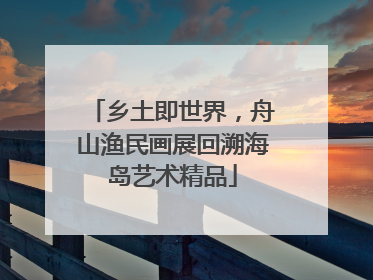 乡土即世界，舟山渔民画展回溯海岛艺术精品