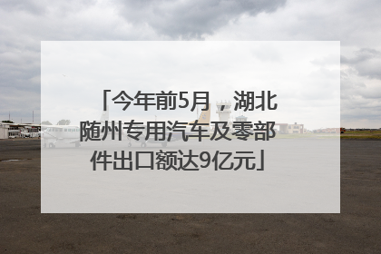 今年前5月，湖北随州专用汽车及零部件出口额达9亿元