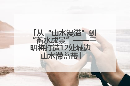 从“山水漫溢”到“蓄水成景”——三明将打造12处城边山水滞蓄带