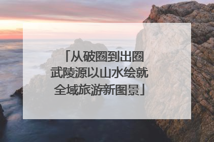 从破圈到出圈 武陵源以山水绘就全域旅游新图景