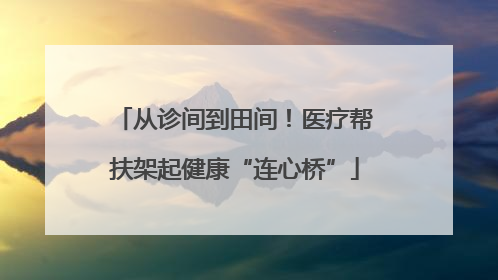 从诊间到田间！医疗帮扶架起健康“连心桥”