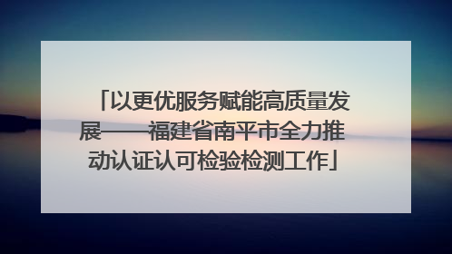 以更优服务赋能高质量发展——福建省南平市全力推动认证认可检验检测工作