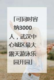 可同时容纳3000人，武汉中心城区最大露天游泳乐园开园