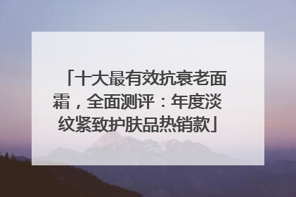 十大最有效抗衰老面霜，全面测评：年度淡纹紧致护肤品热销款