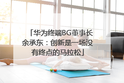 华为终端BG董事长余承东：创新是一场没有终点的马拉松