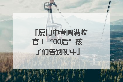 厦门中考圆满收官！“00后”孩子们告别初中