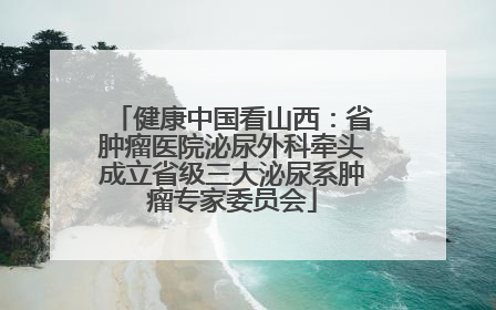 健康中国看山西：省肿瘤医院泌尿外科牵头成立省级三大泌尿系肿瘤专家委员会