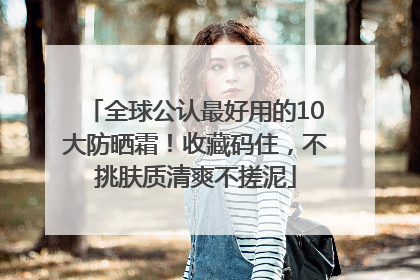 全球公认最好用的10大防晒霜！收藏码住，不挑肤质清爽不搓泥
