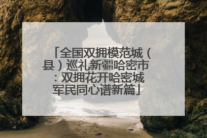 全国双拥模范城（县）巡礼新疆哈密市：双拥花开哈密城 军民同心谱新篇
